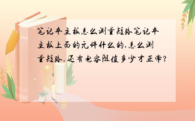 笔记本主板怎么测量短路笔记本主板上面的元件什么的,怎么测量短路.还有电容阻值多少才正常?