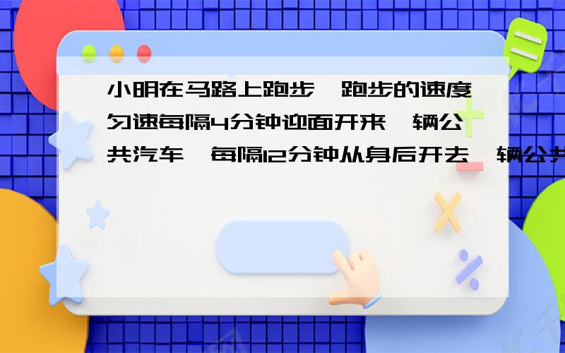 小明在马路上跑步,跑步的速度匀速每隔4分钟迎面开来一辆公共汽车,每隔12分钟从身后开去一辆公共汽车,设公共汽车的速度匀速,问汽车站每隔几分钟开出一辆汽车?2.两条船分别从河的两岸同