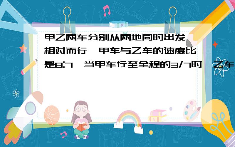 甲乙两车分别从两地同时出发,相对而行,甲车与乙车的速度比是8:7,当甲车行至全程的3/7时,乙车离终点还有48千米.两地相距多少千米