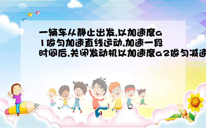 一辆车从静止出发,以加速度a1做匀加速直线运动,加速一段时间后,关闭发动机以加速度a2做匀减速直线运动,直至停下来,总位移是s,求：加速与减速的总时间t