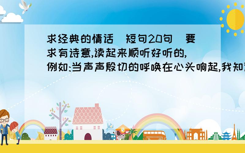 求经典的情话(短句20句)要求有诗意,读起来顺听好听的,例如:当声声殷切的呼唤在心头响起,我知道那是你—— 在远方把我忠诚的等待.你等着我,以你潮水的呼吸,礁石的沉默； 以你海鸥的纯洁