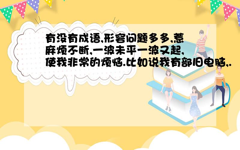 有没有成语,形容问题多多,惹麻烦不断,一波未平一波又起,使我非常的烦恼.比如说我有部旧电脑,.