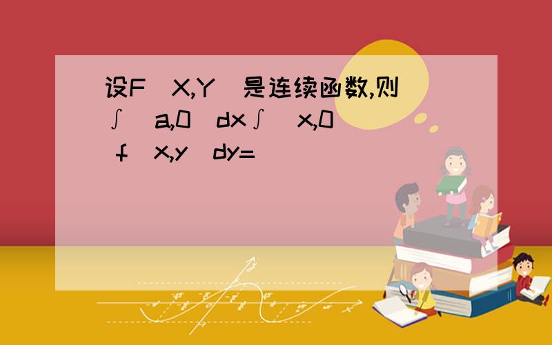 设F(X,Y)是连续函数,则∫(a,0)dx∫(x,0) f(x,y)dy=