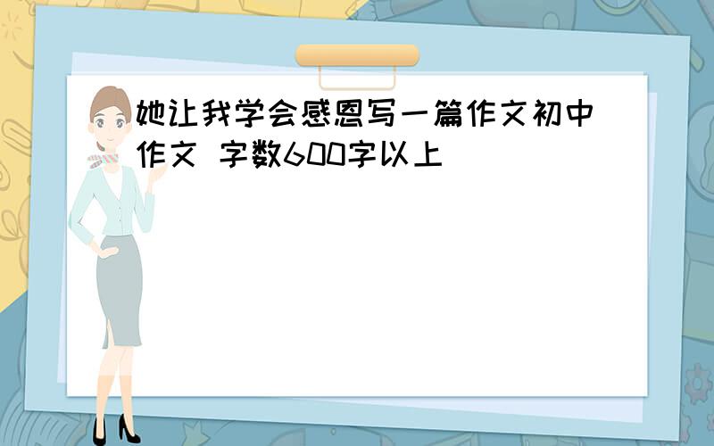 她让我学会感恩写一篇作文初中作文 字数600字以上