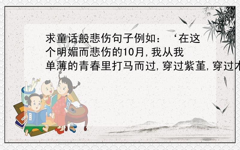 求童话般悲伤句子例如：‘在这个明媚而悲伤的10月,我从我单薄的青春里打马而过,穿过紫堇,穿过木棉,穿过那些时隐时现的悲喜和无常,然后伴着缠绵而又热烈的风,我转身,凝望.’这样类型的