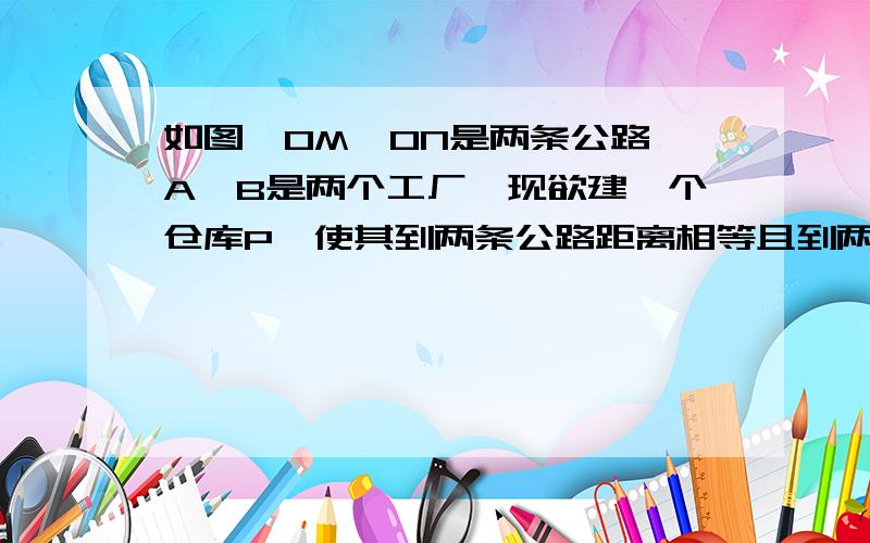 如图,OM,ON是两条公路,A,B是两个工厂,现欲建一个仓库P,使其到两条公路距离相等且到两工厂距离相等,请你确定该仓库P的位置.