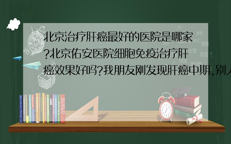 北京治疗肝癌最好的医院是哪家?北京佑安医院细胞免疫治疗肝癌效果好吗?我朋友刚发现肝癌中期,别人介绍去北京佑安医院,说细胞免疫治疗肝癌效果挺好的.请细胞免疫治疗肝癌效果如何?北