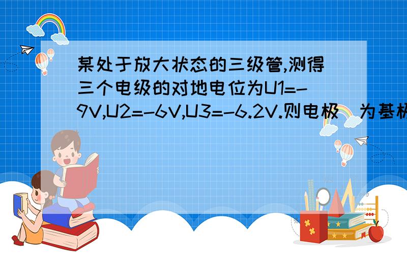 某处于放大状态的三级管,测得三个电级的对地电位为U1=-9V,U2=-6V,U3=-6.2V.则电极_为基极,_为集电极,_为发射极,为_型管