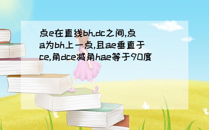 点e在直线bh.dc之间,点a为bh上一点,且ae垂直于ce,角dce减角hae等于90度