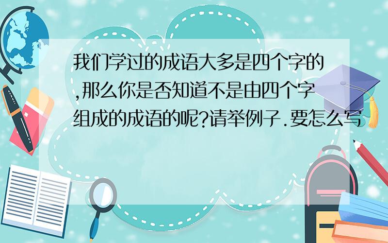 我们学过的成语大多是四个字的,那么你是否知道不是由四个字组成的成语的呢?请举例子.要怎么写