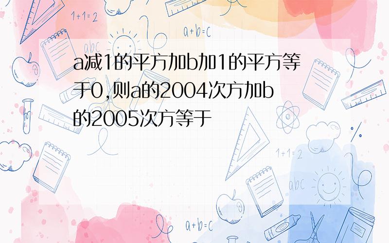 a减1的平方加b加1的平方等于0,则a的2004次方加b的2005次方等于