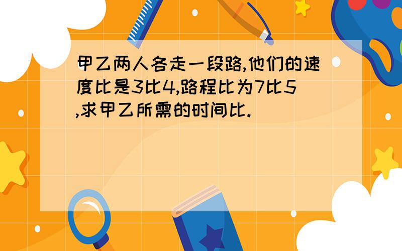 甲乙两人各走一段路,他们的速度比是3比4,路程比为7比5,求甲乙所需的时间比.