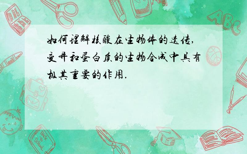 如何理解核酸在生物体的遗传,变异和蛋白质的生物合成中具有极其重要的作用.