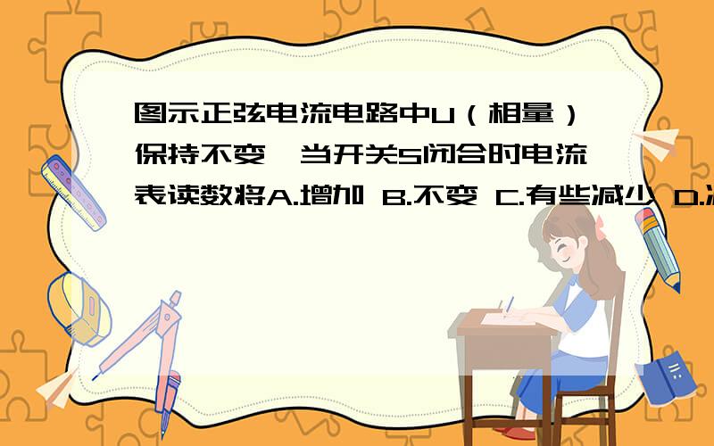 图示正弦电流电路中U（相量）保持不变,当开关S闭合时电流表读数将A.增加 B.不变 C.有些减少 D.减至零