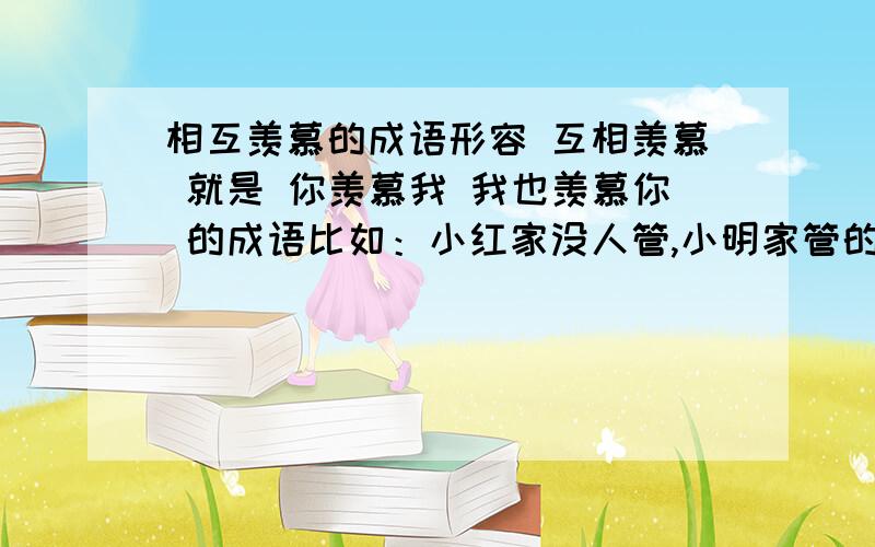 相互羡慕的成语形容 互相羡慕 就是 你羡慕我 我也羡慕你 的成语比如：小红家没人管,小明家管的很严,小红羡慕小明有家长管着,而小明羡慕小红自由 用成语来形容 多多益善,.,