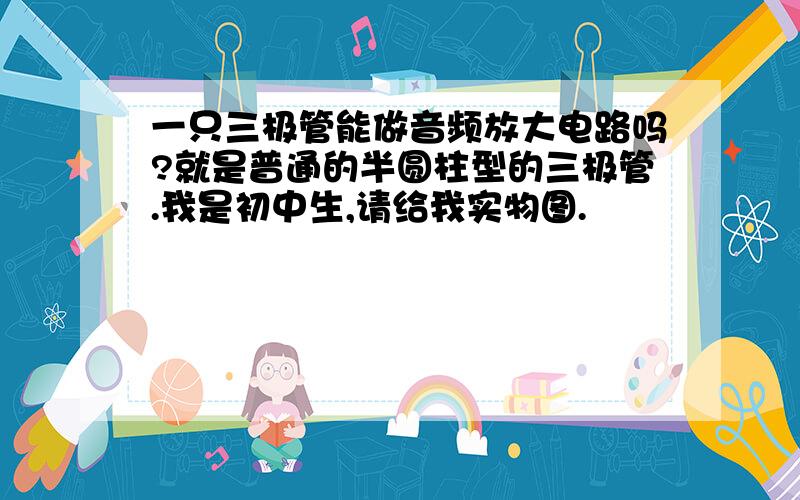 一只三极管能做音频放大电路吗?就是普通的半圆柱型的三极管.我是初中生,请给我实物图.