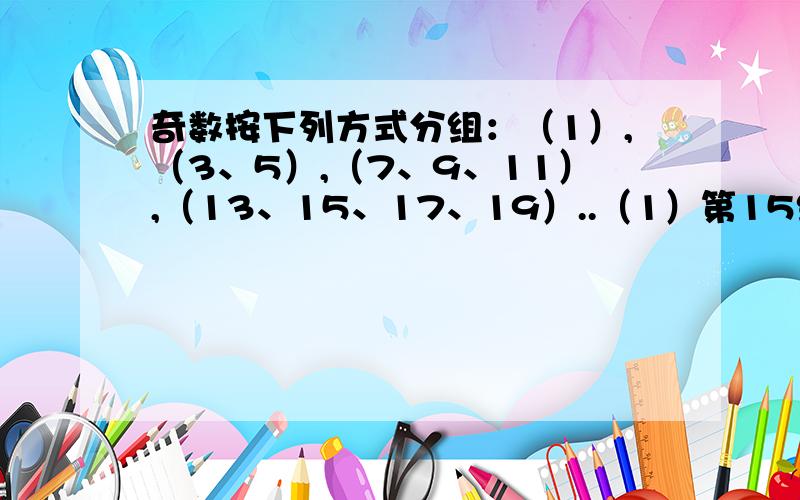 奇数按下列方式分组：（1）,（3、5）,（7、9、11）,（13、15、17、19）..（1）第15组中的第一个数是（2）第15组中所有数的和是____.（3） 999位于第___组,第___个数.