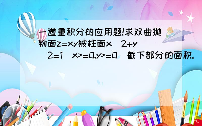 一道重积分的应用题!求双曲抛物面z=xy被柱面x^2+y^2=1(x>=0,y>=0)截下部分的面积.