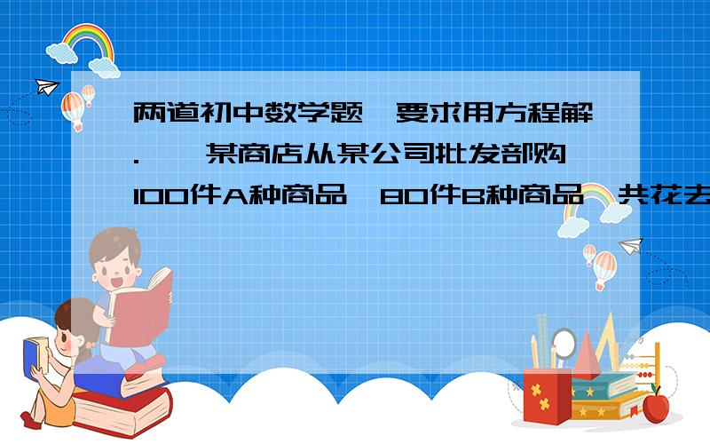 两道初中数学题,要求用方程解.一、某商店从某公司批发部购100件A种商品,80件B种商品,共花去2800元.在商店零售时,每件A种商品加价15%,每件B种商品加价10%,这样全部卖完后共收入3140元.问A,B两