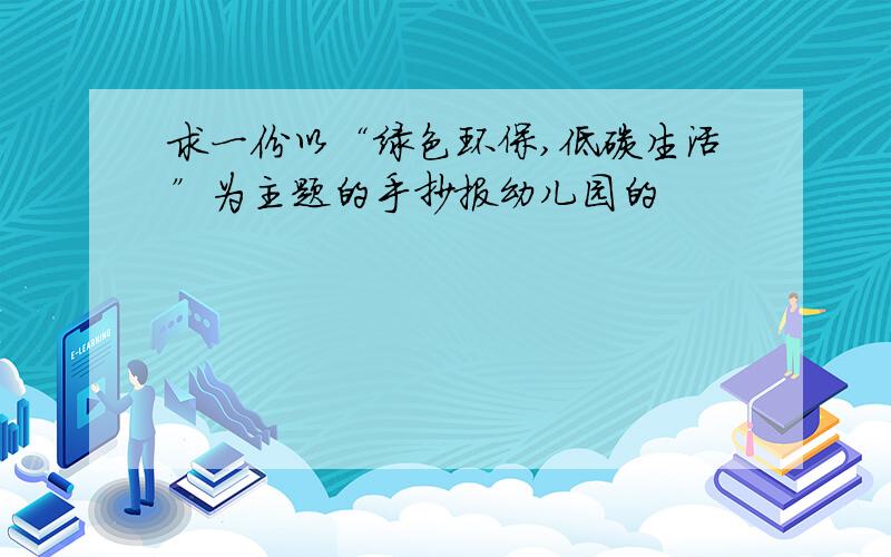 求一份以“绿色环保,低碳生活”为主题的手抄报幼儿园的