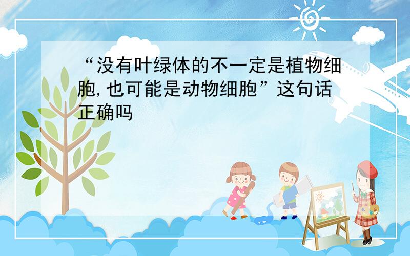 “没有叶绿体的不一定是植物细胞,也可能是动物细胞”这句话正确吗