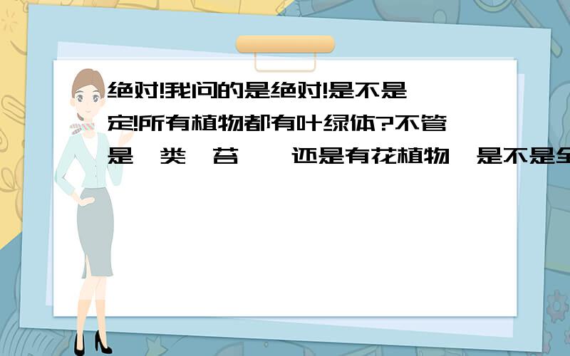 绝对!我问的是绝对!是不是一定!所有植物都有叶绿体?不管是蕨类,苔藓,还是有花植物,是不是全都有叶绿体?我是问叶绿体,不是叶绿素哦!