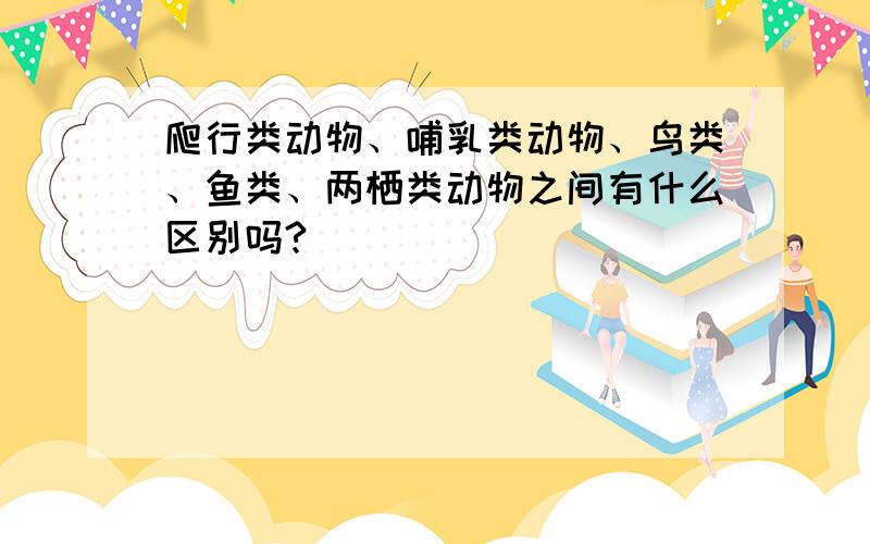 爬行类动物、哺乳类动物、鸟类、鱼类、两栖类动物之间有什么区别吗?