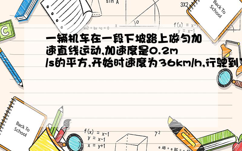 一辆机车在一段下坡路上做匀加速直线运动,加速度是0.2m/s的平方,开始时速度为36km/h,行驶到下坡路末...一辆机车在一段下坡路上做匀加速直线运动,加速度是0.2m/s的平方,开始时速度为36km/h,行