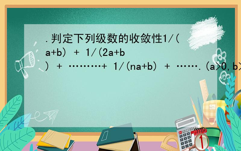 .判定下列级数的收敛性1/(a+b) + 1/(2a+b) + ………+ 1/(na+b) + …….(a>0,b>0)