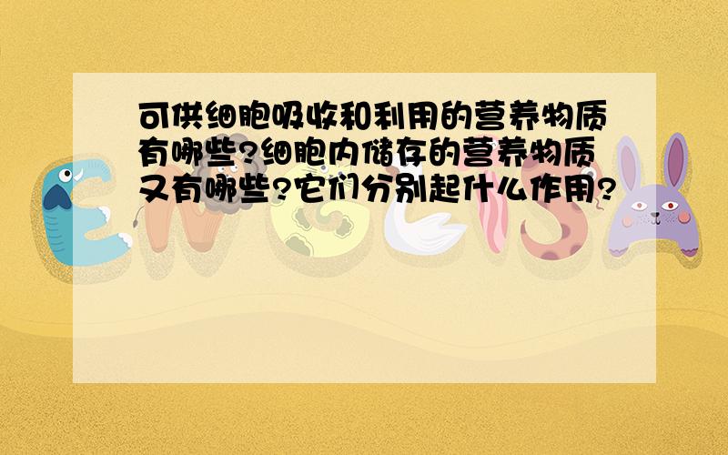 可供细胞吸收和利用的营养物质有哪些?细胞内储存的营养物质又有哪些?它们分别起什么作用?