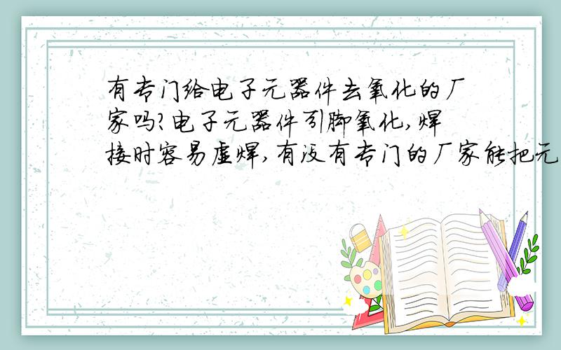 有专门给电子元器件去氧化的厂家吗?电子元器件引脚氧化,焊接时容易虚焊,有没有专门的厂家能把元器件的氧化去掉,再次编带的.最好是北京的,