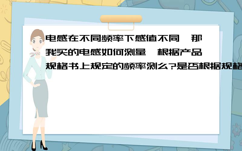 电感在不同频率下感值不同,那我买的电感如何测量,根据产品规格书上规定的频率测么?是否根据规格书频率测试与产品注明的感值一样就是好电感?我的LCR最大测试200KHZ,如果规格书要求是1MHZ