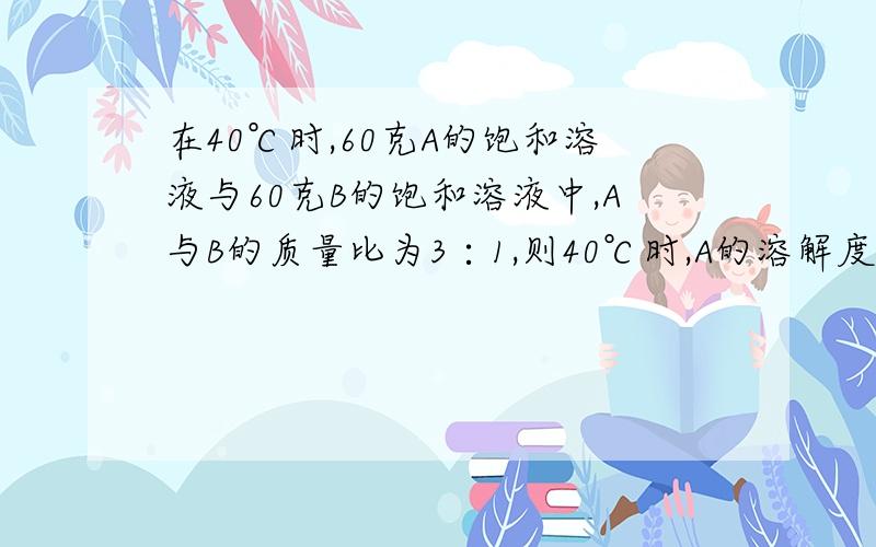 在40℃时,60克A的饱和溶液与60克B的饱和溶液中,A与B的质量比为3∶1,则40℃时,A的溶解度为（ ）（40℃时,A的溶解度为20克）不好意思，打错了40℃时，是B的溶解度为20克