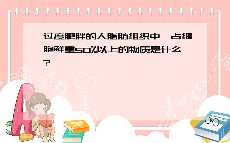 过度肥胖的人脂肪组织中,占细胞鲜重50%以上的物质是什么?