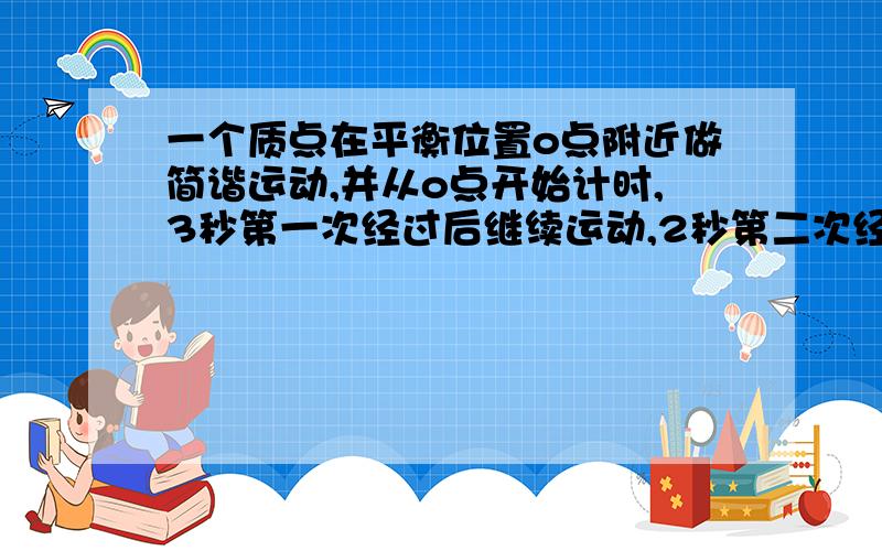 一个质点在平衡位置o点附近做简谐运动,并从o点开始计时,3秒第一次经过后继续运动,2秒第二次经过,第三次经过所需时间是多少 求详解.