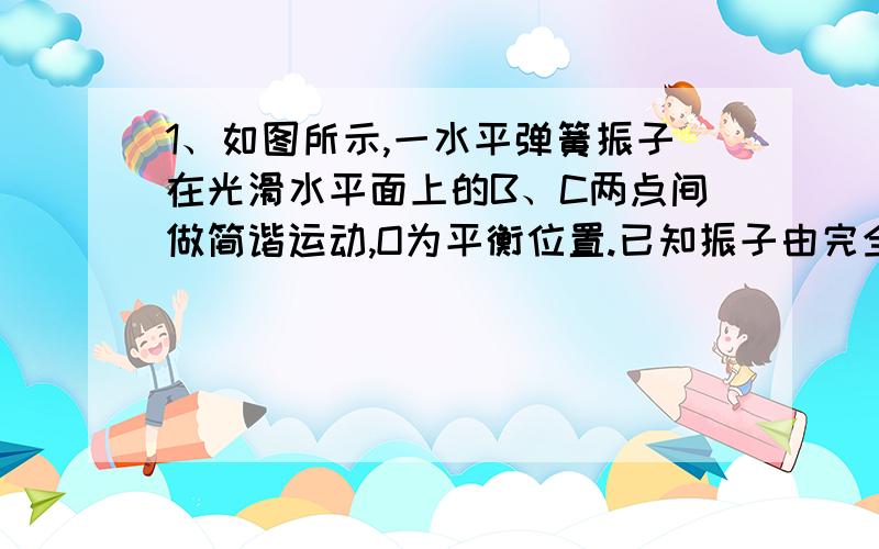 1、如图所示,一水平弹簧振子在光滑水平面上的B、C两点间做简谐运动,O为平衡位置.已知振子由完全相同的P、Q两部分组成,彼此拴接在一起,当振子运动到B点的瞬间,将P拿走,则以后Q的运动和拿