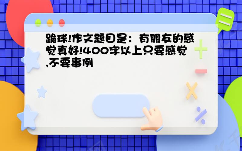 跪球!作文题目是：有朋友的感觉真好!400字以上只要感觉,不要事例