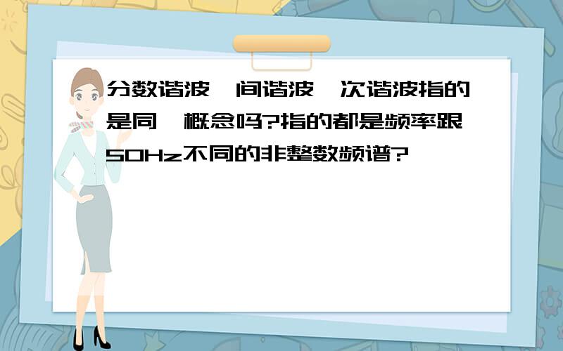 分数谐波、间谐波、次谐波指的是同一概念吗?指的都是频率跟50Hz不同的非整数频谱?