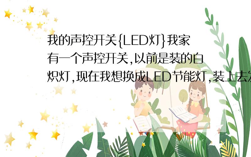 我的声控开关{LED灯}我家有一个声控开关,以前是装的白炽灯,现在我想换成LED节能灯,装上去发现效果还可以,后来发现有一点小问题：就是有声音时灯正常亮,没声音时灯微亮,微微的亮着,我想