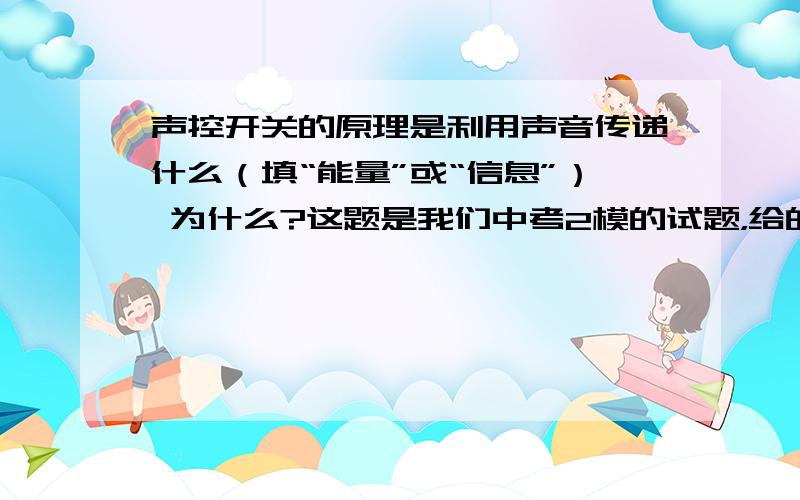 声控开关的原理是利用声音传递什么（填“能量”或“信息”） 为什么?这题是我们中考2模的试题，给的答案是“能量”，我们老师解释是：声音都已经能开关给打开，需要具有能量……我