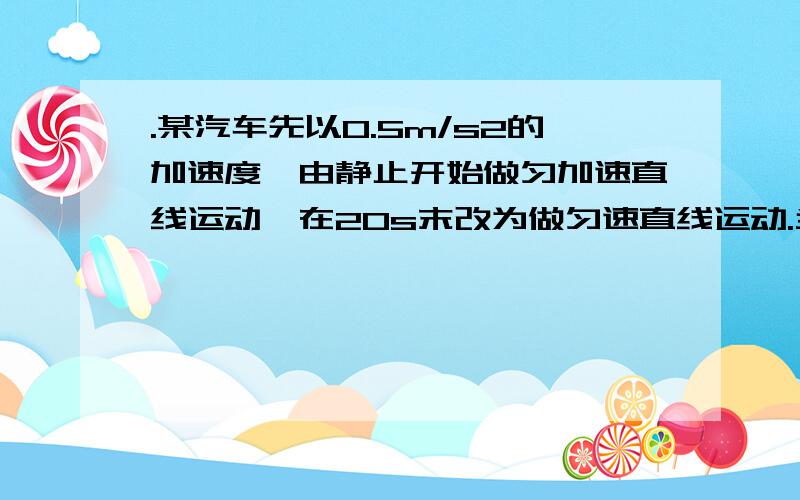 .某汽车先以0.5m/s2的加速度,由静止开始做匀加速直线运动,在20s末改为做匀速直线运动.当匀速运?A．某汽车先以0.5m/s2的加速度,由静止开始做匀加速直线运动,在20s末改为做匀速直线运动.当匀