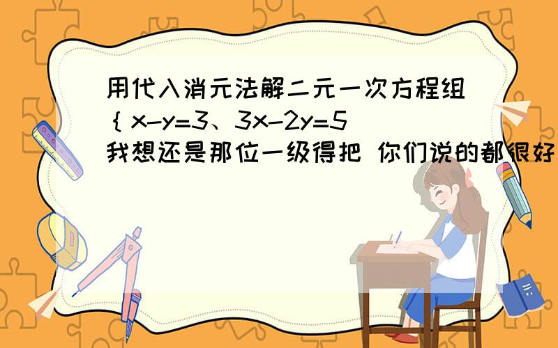 用代入消元法解二元一次方程组｛x-y=3、3x-2y=5我想还是那位一级得把 你们说的都很好 只是他级别低