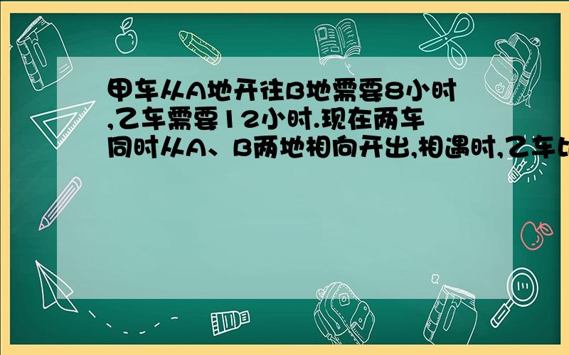 甲车从A地开往B地需要8小时,乙车需要12小时.现在两车同时从A、B两地相向开出,相遇时,乙车比甲车少行120km,相遇时乙车行了多少KM?