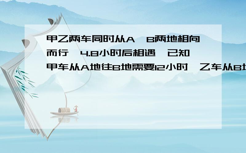 甲乙两车同时从A、B两地相向而行,4.8小时后相遇,已知甲车从A地往B地需要12小时,乙车从B地开A地需要多少小时?并且正确!