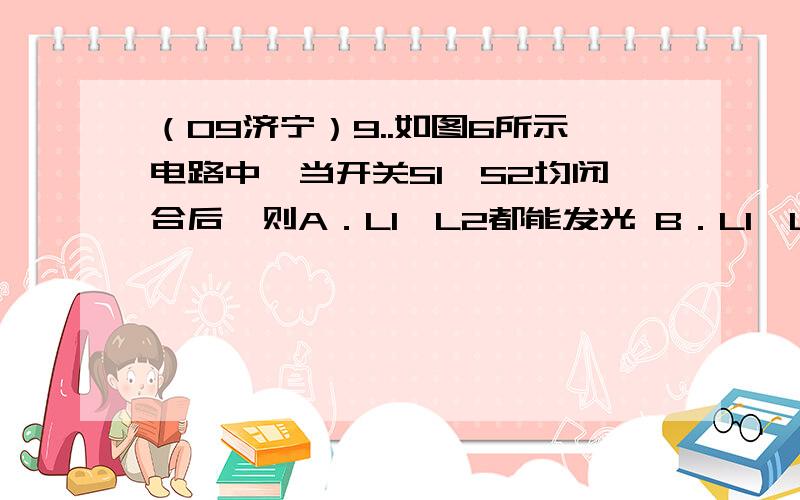 （09济宁）9..如图6所示电路中,当开关S1、S2均闭合后,则A．L1、L2都能发光 B．L1、L2都不能发光C．Ll能发光,L2不能发光 D．Ll不能发光,L2能发光