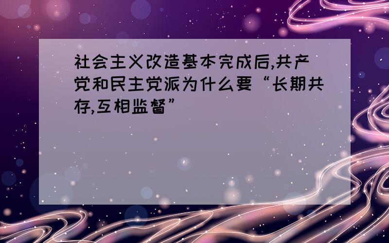 社会主义改造基本完成后,共产党和民主党派为什么要“长期共存,互相监督”