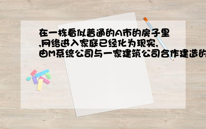 在一栋看似普通的A市的房子里,网络进入家庭已经化为现实,由M系统公司与一家建筑公司合作建造的这套有五卧室的房屋,从外表上与其他房屋差不多.