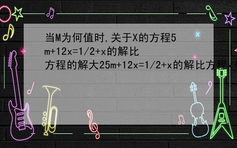 当M为何值时,关于X的方程5m+12x=1/2+x的解比方程的解大25m+12x=1/2+x的解比方程x(m+1)=m(1+x)的解大2