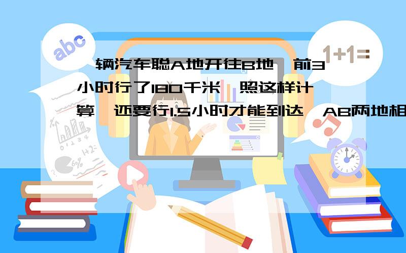 一辆汽车聪A地开往B地,前3小时行了180千米,照这样计算,还要行1.5小时才能到达,AB两地相距多远?用比例解