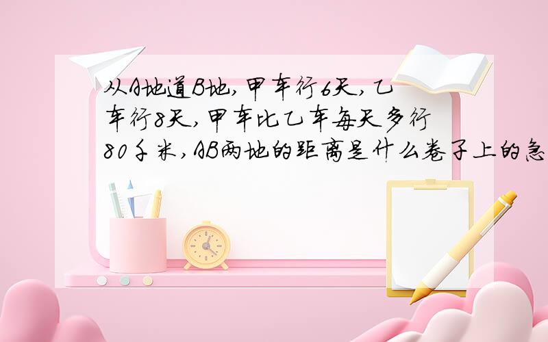 从A地道B地,甲车行6天,乙车行8天,甲车比乙车每天多行80千米,AB两地的距离是什么卷子上的急!只列式不计算